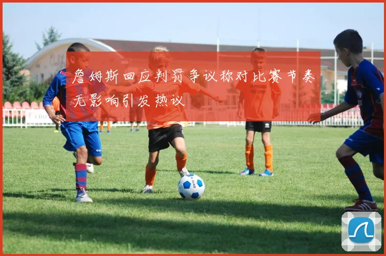 詹姆斯回应判罚争议称对比赛节奏无影响引发热议