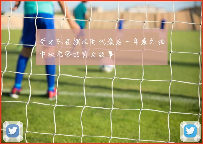 奇才队在摆烂时代最后一年意外抽中状元签的背后故事