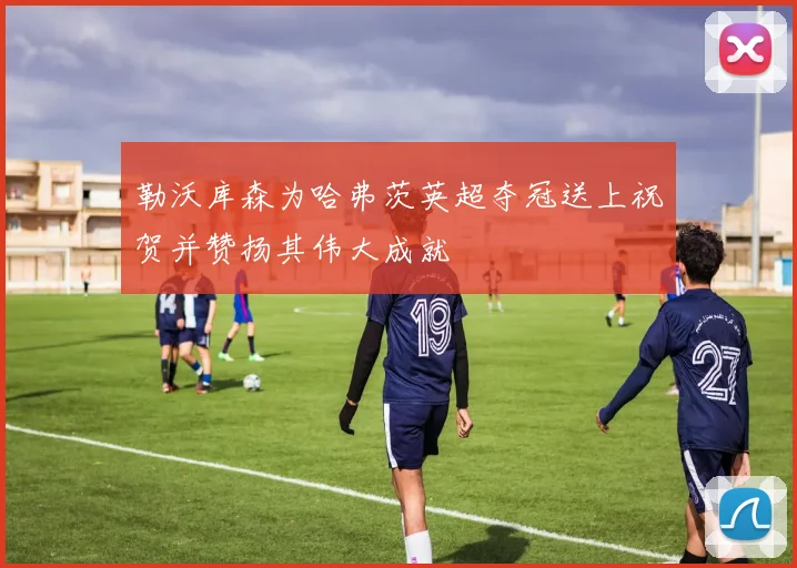 勒沃库森为哈弗茨英超夺冠送上祝贺并赞扬其伟大成就