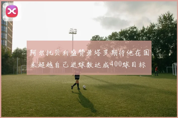 阿尔托贝利盛赞劳塔罗期待他在国米超越自己进球数达成400球目标