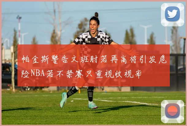 帕金斯警告文班肘若再高将引发危险NBA若不禁赛只重视收视率