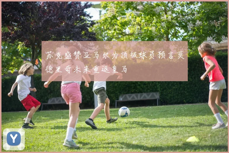 苏克盛赞亚马尔为顶级球员预言莫德里奇未来重返皇马