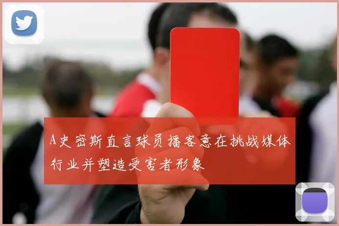 A史密斯直言球员播客意在挑战媒体行业并塑造受害者形象