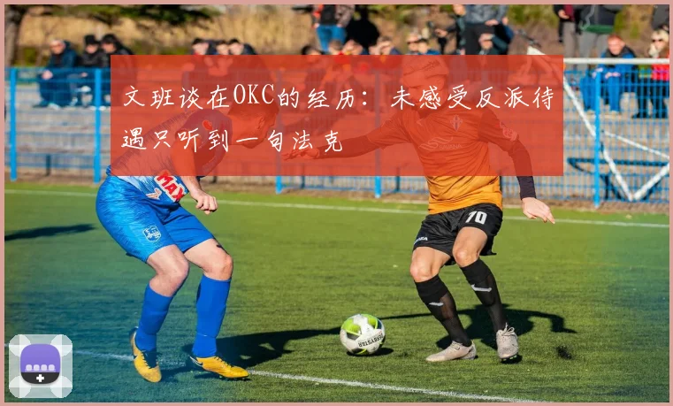 文班谈在OKC的经历：未感受反派待遇只听到一句法克
