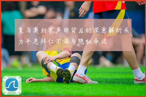 皇马奥利塞声明背后的深意解析或为平息拜仁不满与隐秘承诺