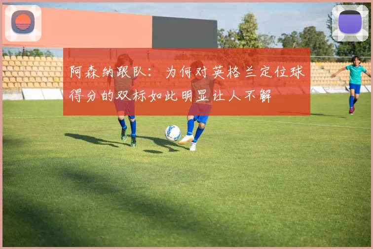 阿森纳跟队：为何对英格兰定位球得分的双标如此明显让人不解