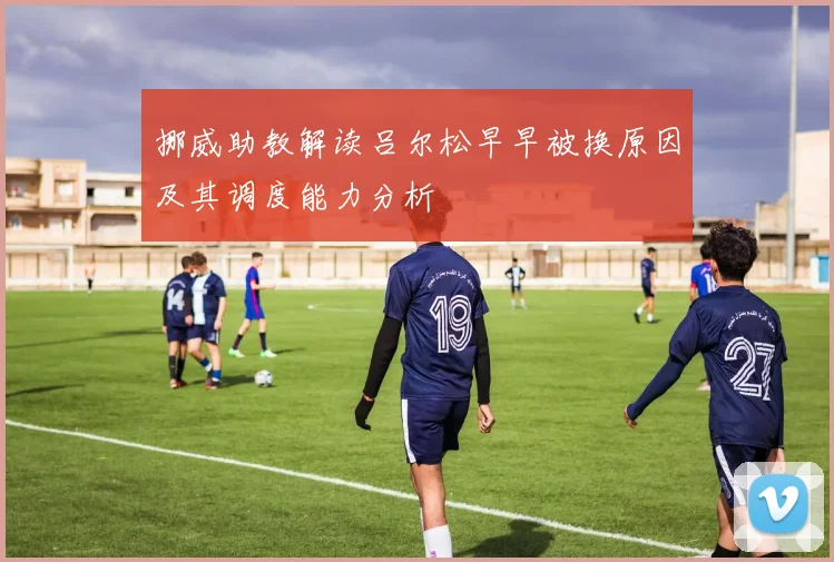 挪威助教解读吕尔松早早被换原因及其调度能力分析