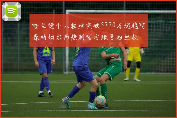 哈兰德个人粉丝突破5730万超越阿森纳切尔西热刺官方账号粉丝数