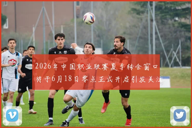 2026年中国职业联赛夏季转会窗口将于6月18日零点正式开启引发关注