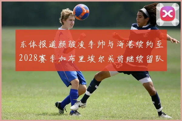 东体报道颜骏凌李帅与海港续约至2028赛季加布里埃尔或将继续留队