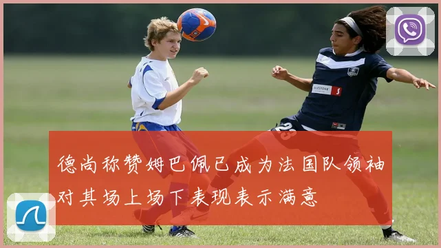 德尚称赞姆巴佩已成为法国队领袖对其场上场下表现表示满意