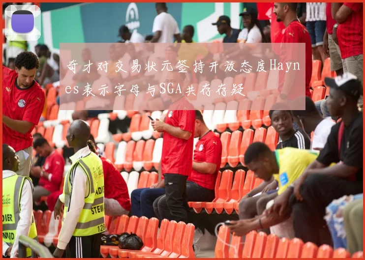 奇才对交易状元签持开放态度Haynes表示字母与SGA共存存疑
