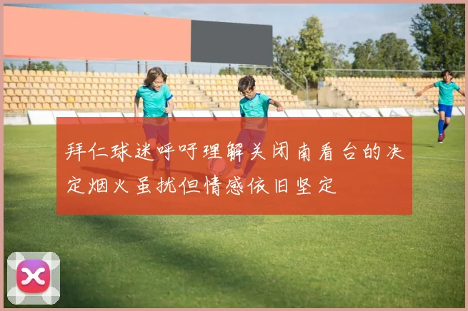 拜仁球迷呼吁理解关闭南看台的决定烟火虽扰但情感依旧坚定
