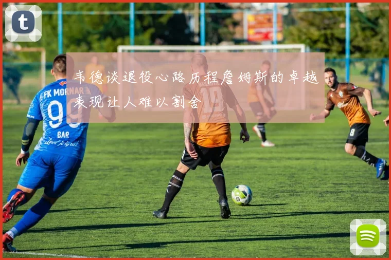 韦德谈退役心路历程詹姆斯的卓越表现让人难以割舍
