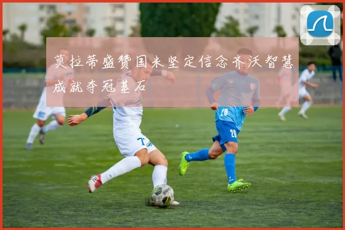 莫拉蒂盛赞国米坚定信念齐沃智慧成就夺冠基石