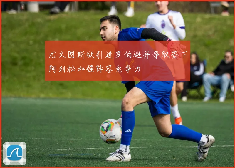 尤文图斯欲引进罗伯逊并争取签下阿利松加强阵容竞争力