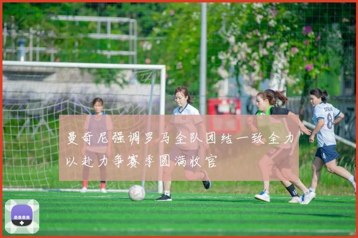 曼奇尼强调罗马全队团结一致全力以赴力争赛季圆满收官
