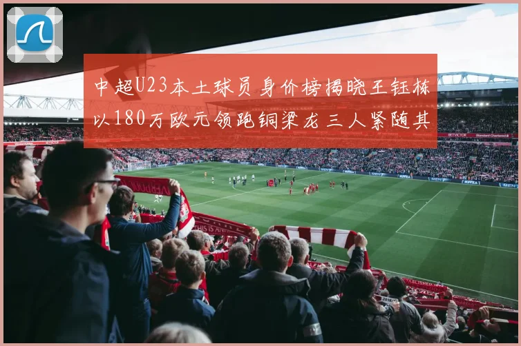 中超U23本土球员身价榜揭晓王钰栋以180万欧元领跑铜梁龙三人紧随其后