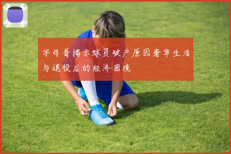 字母哥揭示球员破产原因奢华生活与退役后的经济困境