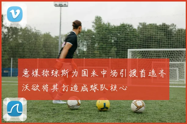 意媒称琼斯为国米中场引援首选齐沃欲将其打造成球队核心