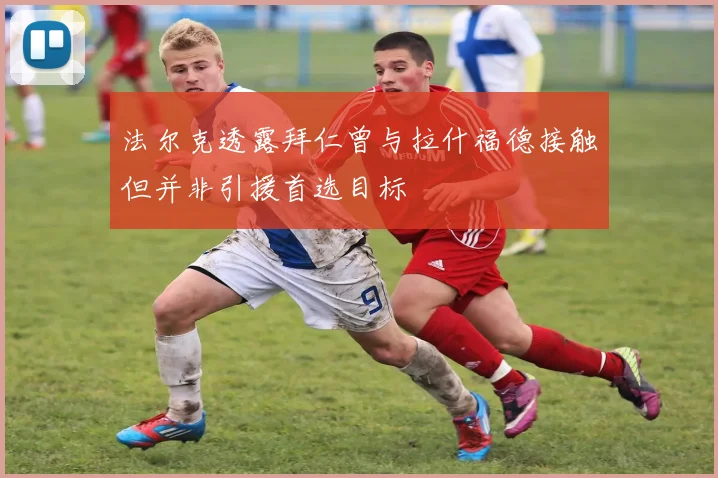 法尔克透露拜仁曾与拉什福德接触但并非引援首选目标