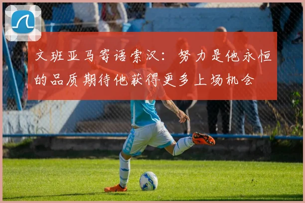 文班亚马寄语索汉：努力是他永恒的品质期待他获得更多上场机会
