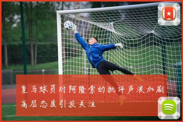 皇马球员对阿隆索的批评声浪加剧高层态度引发关注