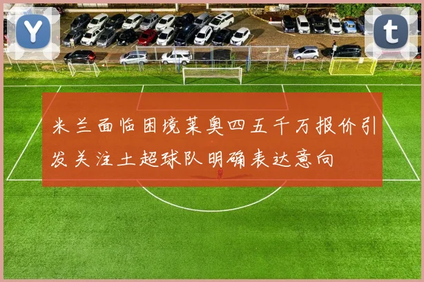 米兰面临困境莱奥四五千万报价引发关注土超球队明确表达意向